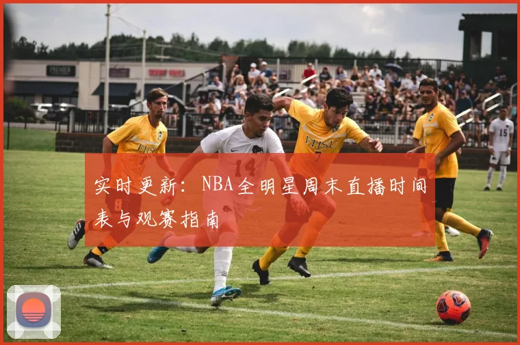 实时更新：NBA全明星周末直播时间表与观赛指南