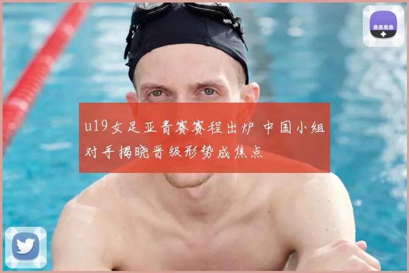 u19女足亚青赛赛程出炉 中国小组对手揭晓晋级形势成焦点