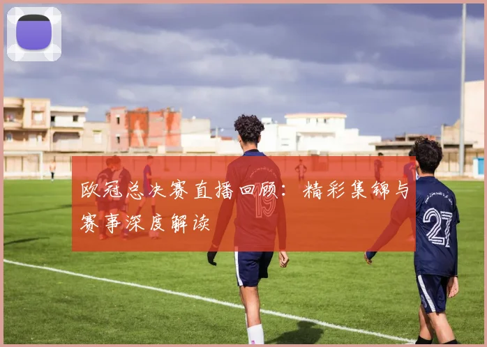 欧冠总决赛直播回顾：精彩集锦与赛事深度解读