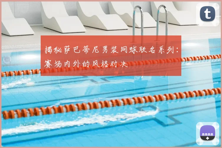 揭秘萨巴蒂尼男装网球联名系列:赛场内外的风格对决