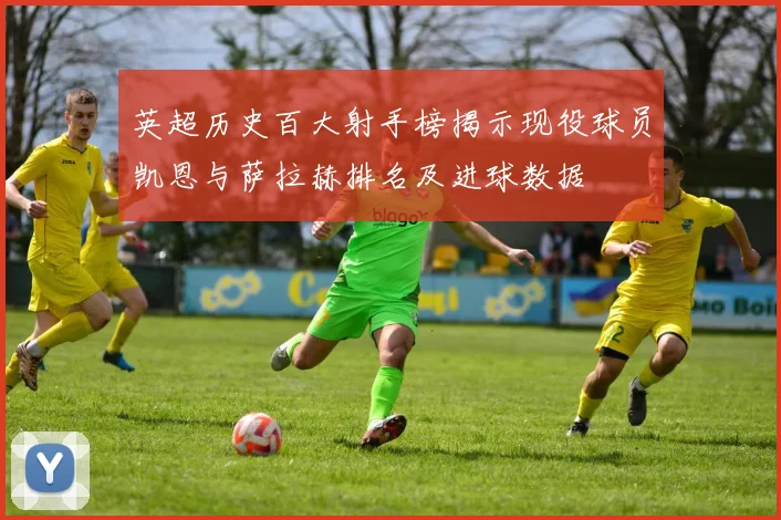 英超历史百大射手榜揭示现役球员凯恩与萨拉赫排名及进球数据