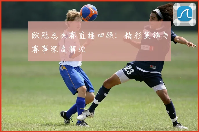 欧冠总决赛直播回顾：精彩集锦与赛事深度解读