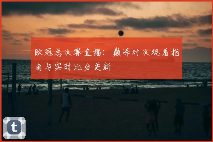 欧冠总决赛直播：巅峰对决观看指南与实时比分更新