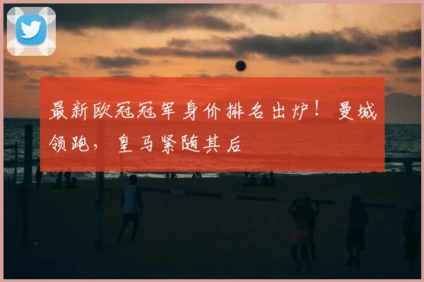 最新欧冠冠军身价排名出炉！曼城领跑，皇马紧随其后