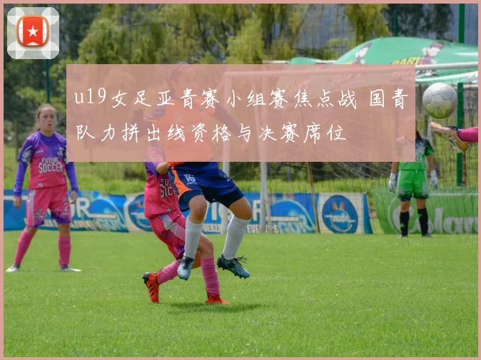 u19女足亚青赛小组赛焦点战 国青队力拼出线资格与决赛席位